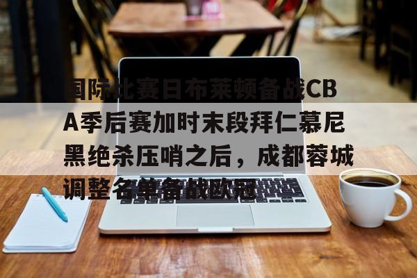 国际比赛日布莱顿备战CBA季后赛加时末段拜仁慕尼黑绝杀压哨之后，成都蓉城调整名单备战欧冠的简单介绍-泛亚娱乐平台